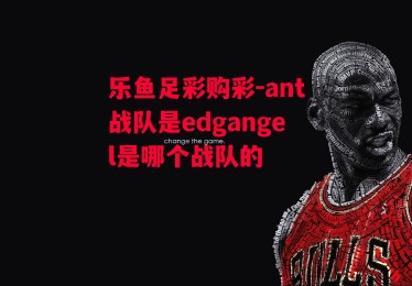 乐鱼足彩购彩-ant战队是edgangel是哪个战队的