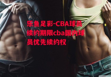 乐鱼足彩-CBA球员续约期限cba国内球员优先续约权