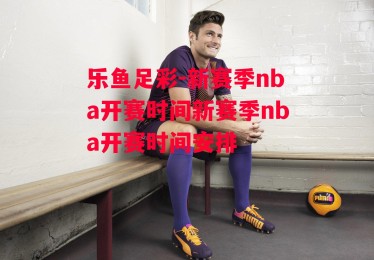 乐鱼足彩-新赛季nba开赛时间新赛季nba开赛时间安排