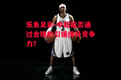 乐鱼足彩-中超能否通过合理的引援提升竞争力？