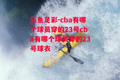 乐鱼足彩-cba有哪个球员穿的23号cba有哪个球员穿的23号球衣